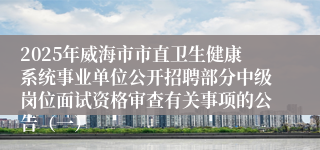 2025年威海市市直卫生健康系统事业单位公开招聘部分中级岗位面试资格审查有关事项的公告（一）