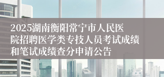 2025湖南衡阳常宁市人民医院招聘医学类专技人员考试成绩和笔试成绩查分申请公告