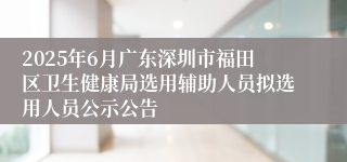 2025年6月广东深圳市福田区卫生健康局选用辅助人员拟选用人员公示公告