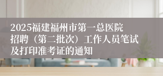 2025福建福州市第一总医院招聘（第二批次）工作人员笔试及打印准考证的通知