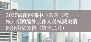 2025海南西部中心医院（考核）招聘编外工作人员核减取消部分岗位公告（第十二号）