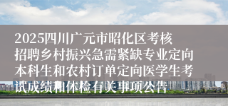 2025四川广元市昭化区考核招聘乡村振兴急需紧缺专业定向本科生和农村订单定向医学生考试成绩和体检有关事项公告