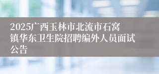 2025广西玉林市北流市石窝镇华东卫生院招聘编外人员面试公告