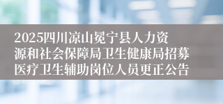 2025四川凉山冕宁县人力资源和社会保障局卫生健康局招募医疗卫生辅助岗位人员更正公告