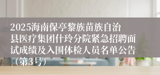 2025海南保亭黎族苗族自治县医疗集团什玲分院紧急招聘面试成绩及入围体检人员名单公告（第3号）