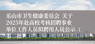 乐山市卫生健康委员会  关于2025年赴高校考核招聘事业单位工作人员拟聘用人员公示（第二批）