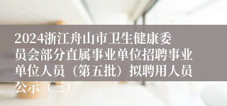 2024浙江舟山市卫生健康委员会部分直属事业单位招聘事业单位人员（第五批）拟聘用人员公示（三）