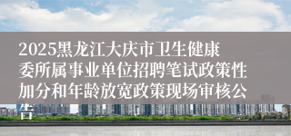 2025黑龙江大庆市卫生健康委所属事业单位招聘笔试政策性加分和年龄放宽政策现场审核公告