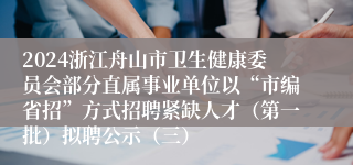 2024浙江舟山市卫生健康委员会部分直属事业单位以“市编省招”方式招聘紧缺人才（第一批）拟聘公示（三）