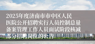 2025年度济南市市中区人民医院公开招聘实行人员控制总量备案管理工作人员面试阶段核减部分招聘岗位的公告