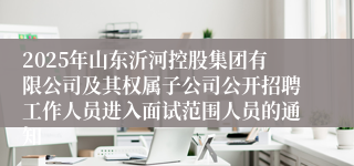 2025年山东沂河控股集团有限公司及其权属子公司公开招聘工作人员进入面试范围人员的通知