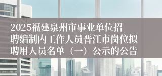 2025福建泉州市事业单位招聘编制内工作人员晋江市岗位拟聘用人员名单（一）公示的公告