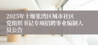 2025年十堰张湾区城市社区党组织书记专项招聘事业编制人员公告