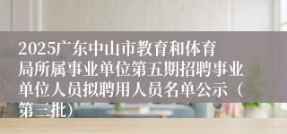 2025广东中山市教育和体育局所属事业单位第五期招聘事业单位人员拟聘用人员名单公示（第三批）