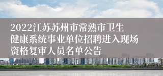 2022江苏苏州市常熟市卫生健康系统事业单位招聘进入现场资格复审人员名单公告