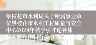 攀枝花市水利局关于所属事业单位攀枝花市水利工程质量与安全中心2024年秋季引才递补体检人员及体检有关事宜的公告