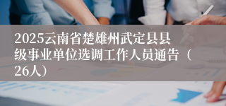 2025云南省楚雄州武定县县级事业单位选调工作人员通告（26人）