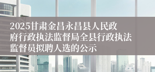 2025甘肃金昌永昌县人民政府行政执法监督局全县行政执法监督员拟聘人选的公示