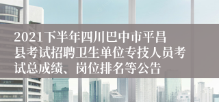 2021下半年四川巴中市平昌县考试招聘卫生单位专技人员考试总成绩、岗位排名等公告