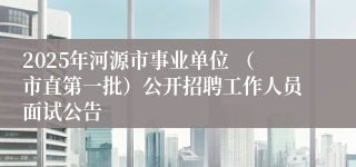 2025年河源市事业单位 （市直第一批）公开招聘工作人员面试公告 