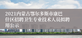 2021内蒙古鄂尔多斯市康巴什区招聘卫生专业技术人员拟聘用公示