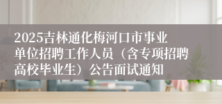 2025吉林通化梅河口市事业单位招聘工作人员（含专项招聘高校毕业生）公告面试通知