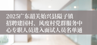 2025广东韶关始兴县隘子镇招聘建国村、风度村党群服务中心专职人员进入面试人员名单通知