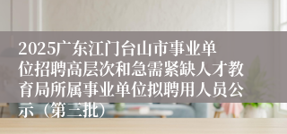 2025广东江门台山市事业单位招聘高层次和急需紧缺人才教育局所属事业单位拟聘用人员公示（第三批）