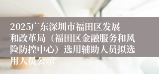 2025广东深圳市福田区发展和改革局（福田区金融服务和风险防控中心）选用辅助人员拟选用人员公示