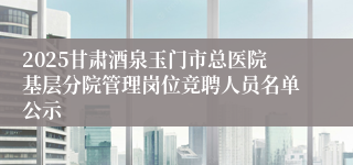 2025甘肃酒泉玉门市总医院基层分院管理岗位竞聘人员名单公示