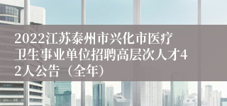 2022江苏泰州市兴化市医疗卫生事业单位招聘高层次人才42人公告（全年）