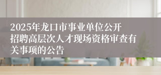 2025年龙口市事业单位公开招聘高层次人才现场资格审查有关事项的公告