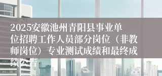 2025安徽池州青阳县事业单位招聘工作人员部分岗位（非教师岗位）专业测试成绩和最终成绩公告