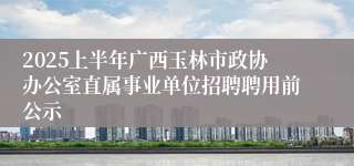 2025上半年广西玉林市政协办公室直属事业单位招聘聘用前公示