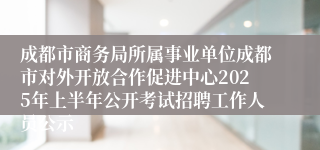 成都市商务局所属事业单位成都市对外开放合作促进中心2025年上半年公开考试招聘工作人员公示