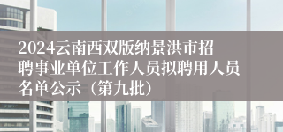 2024云南西双版纳景洪市招聘事业单位工作人员拟聘用人员名单公示（第九批）