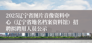 2025辽宁省图片音像资料中心（辽宁省地名档案资料馆）招聘拟聘用人员公示