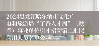 2024黑龙江哈尔滨市文化广电和旅游局“丁香人才周”（秋季）事业单位引才招聘第二批拟聘用人员名单公示