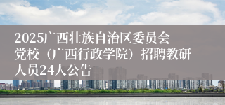 2025广西壮族自治区委员会党校（广西行政学院）招聘教研人员24人公告
