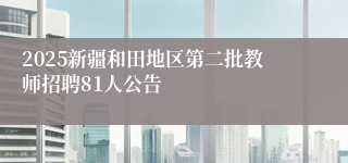 2025新疆和田地区第二批教师招聘81人公告