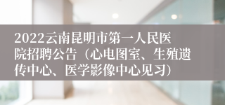 2022云南昆明市第一人民医院招聘公告（心电图室、生殖遗传中心、医学影像中心见习）