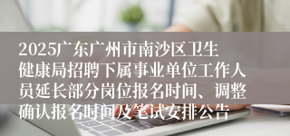 2025广东广州市南沙区卫生健康局招聘下属事业单位工作人员延长部分岗位报名时间、调整确认报名时间及笔试安排公告