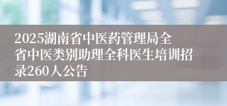 2025湖南省中医药管理局全省中医类别助理全科医生培训招录260人公告