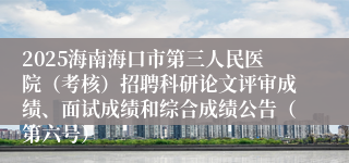 2025海南海口市第三人民医院（考核）招聘科研论文评审成绩、面试成绩和综合成绩公告（第六号）