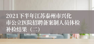 2021下半年江苏泰州市兴化市公立医院招聘备案制人员体检补检结果（二）