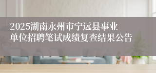 2025湖南永州市宁远县事业单位招聘笔试成绩复查结果公告