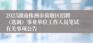 2025湖南株洲市荷塘区招聘（选调）事业单位工作人员笔试有关事项公告