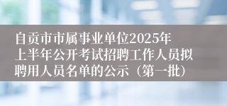 自贡市市属事业单位2025年上半年公开考试招聘工作人员拟聘用人员名单的公示（第一批）