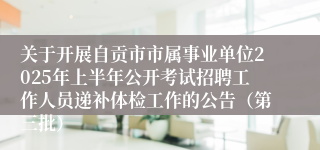 关于开展自贡市市属事业单位2025年上半年公开考试招聘工作人员递补体检工作的公告（第三批）