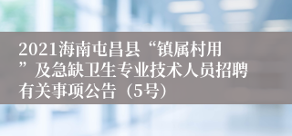 2021海南屯昌县“镇属村用”及急缺卫生专业技术人员招聘有关事项公告（5号）